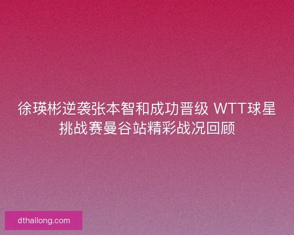 徐瑛彬逆袭张本智和成功晋级 WTT球星挑战赛曼谷站精彩战况回顾