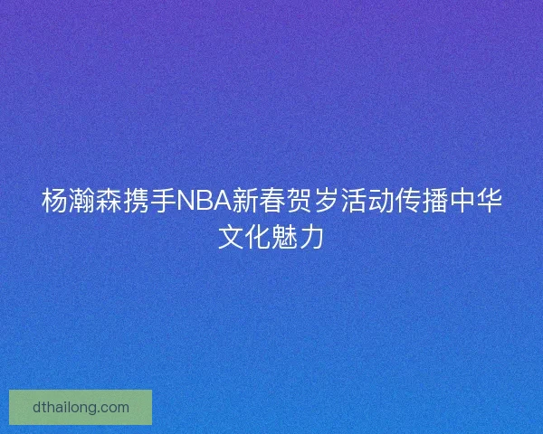 杨瀚森携手NBA新春贺岁活动传播中华文化魅力