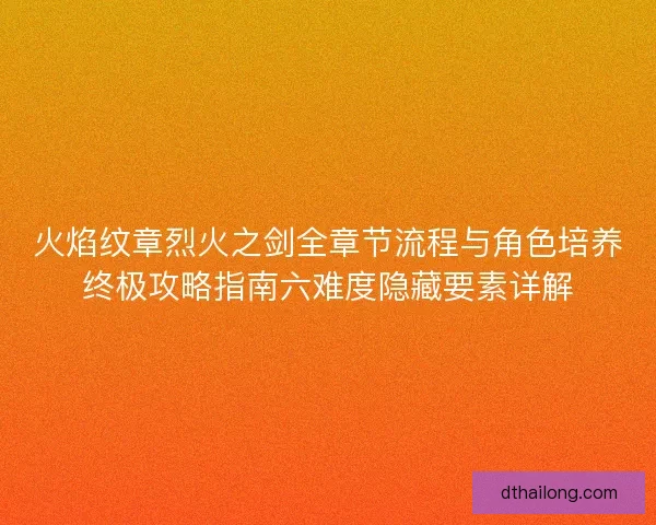 火焰纹章烈火之剑全章节流程与角色培养终极攻略指南六难度隐藏要素详解