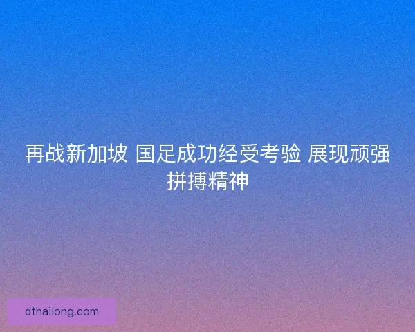 再战新加坡 国足成功经受考验 展现顽强拼搏精神
