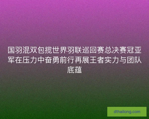国羽混双包揽世界羽联巡回赛总决赛冠亚军在压力中奋勇前行再展王者实力与团队底蕴